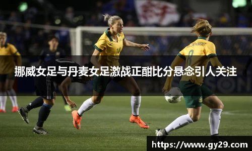 挪威女足与丹麦女足激战正酣比分悬念引人关注